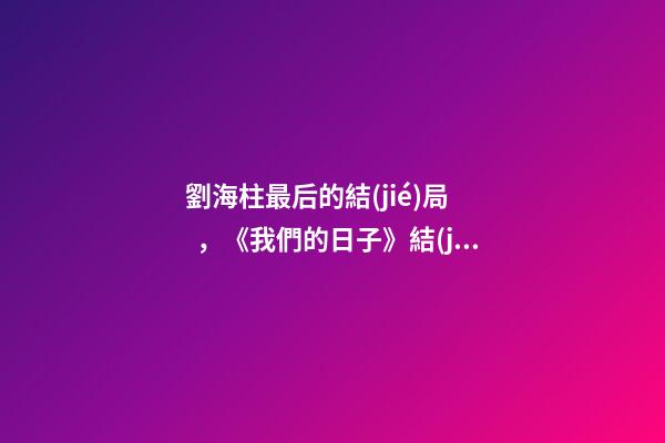 劉海柱最后的結(jié)局，《我們的日子》結(jié)局看似大圓滿